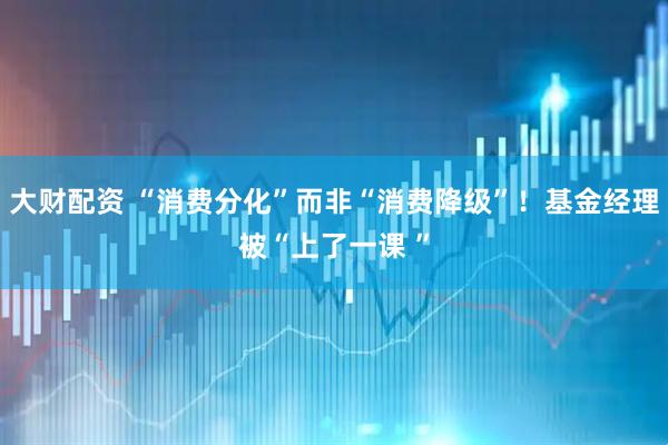 大财配资 “消费分化”而非“消费降级”！基金经理被“上了一课 ”