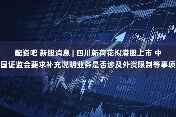 配资吧 新股消息 | 四川新荷花拟港股上市 中国证监会要求补充说明业务是否涉及外资限制等事项