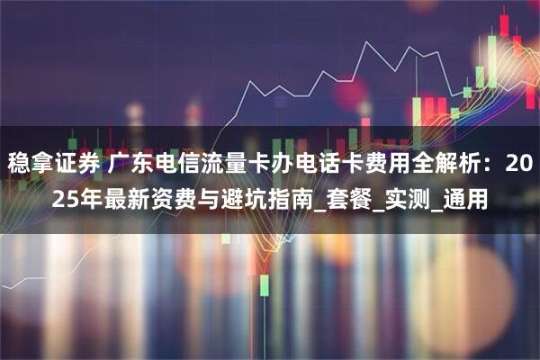 稳拿证券 广东电信流量卡办电话卡费用全解析：2025年最新资费与避坑指南_套餐_实测_通用