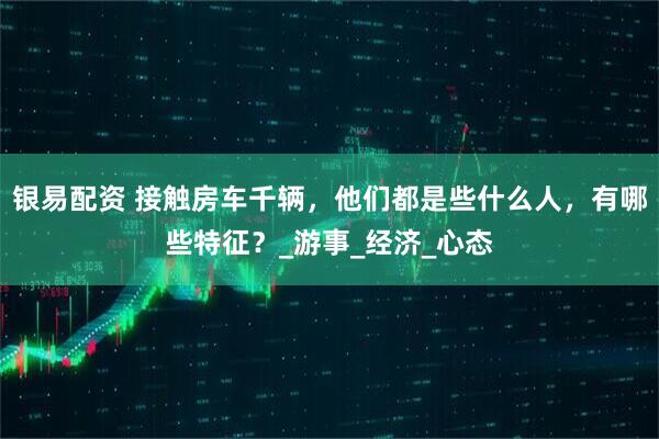 银易配资 接触房车千辆，他们都是些什么人，有哪些特征？_游事_经济_心态
