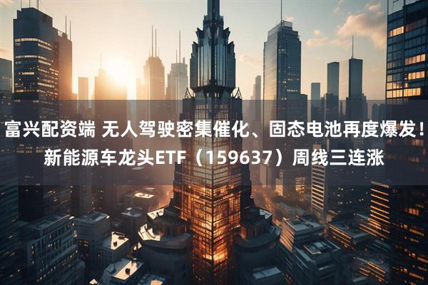 富兴配资端 无人驾驶密集催化、固态电池再度爆发！新能源车龙头ETF（159637）周线三连涨
