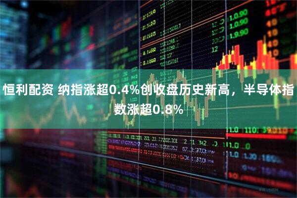 恒利配资 纳指涨超0.4%创收盘历史新高，半导体指数涨超0.8%
