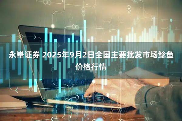 永崋证券 2025年9月2日全国主要批发市场鲶鱼价格行情