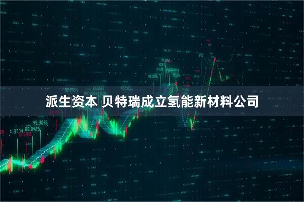 派生资本 贝特瑞成立氢能新材料公司