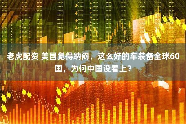老虎配资 美国觉得纳闷，这么好的车装备全球60国，为何中国没看上？