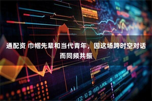 通配资 巾帼先辈和当代青年，因这场跨时空对话而同频共振